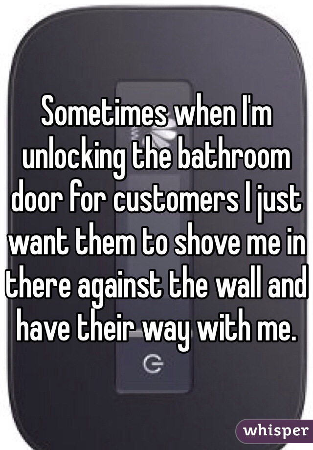 Sometimes when I'm unlocking the bathroom door for customers I just want them to shove me in there against the wall and have their way with me. 