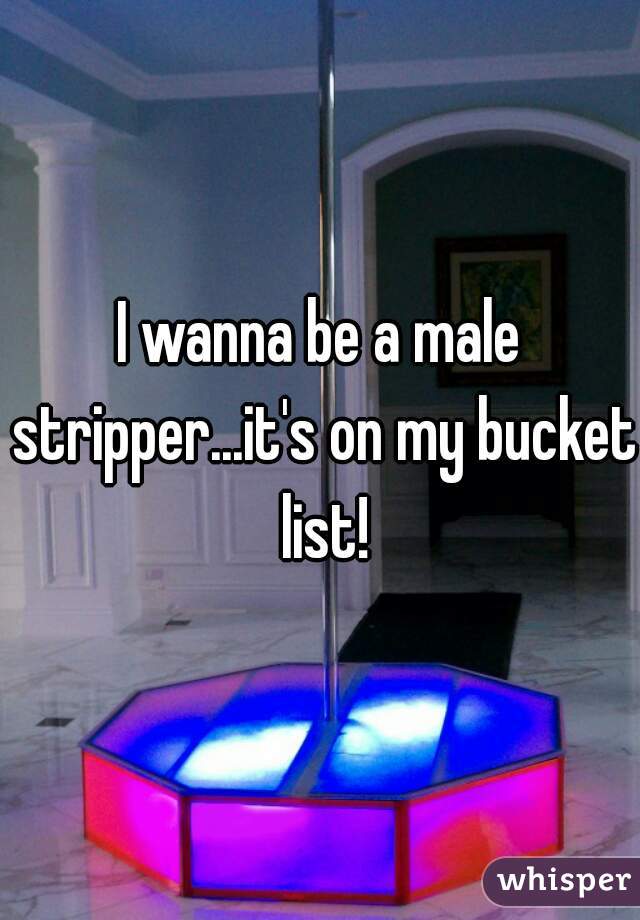 I wanna be a male stripper...it's on my bucket list!