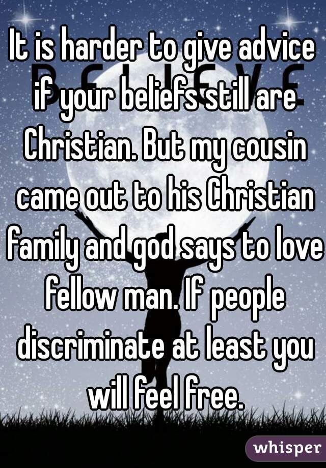 It is harder to give advice if your beliefs still are Christian. But my cousin came out to his Christian family and god says to love fellow man. If people discriminate at least you will feel free.