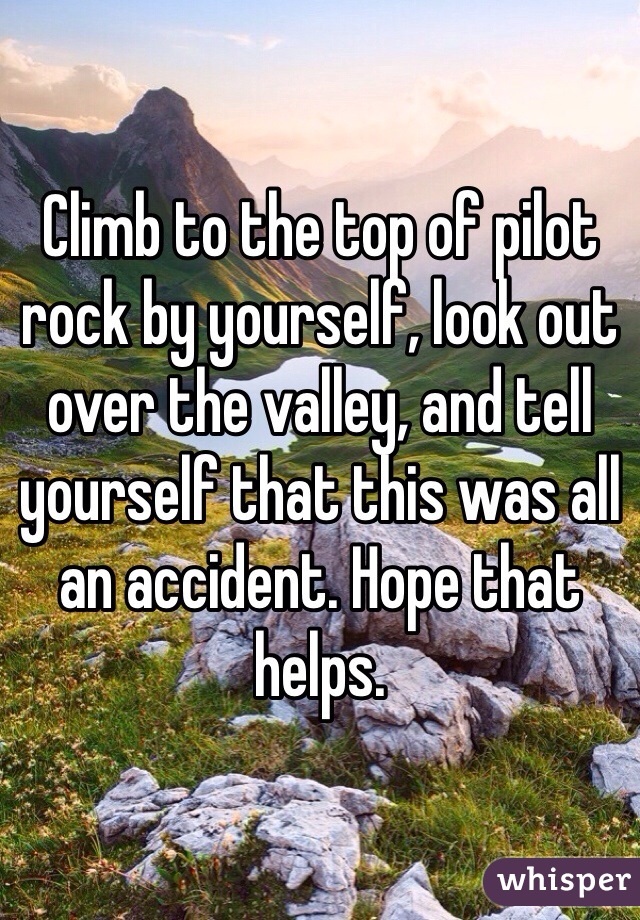 Climb to the top of pilot rock by yourself, look out over the valley, and tell yourself that this was all an accident. Hope that helps.