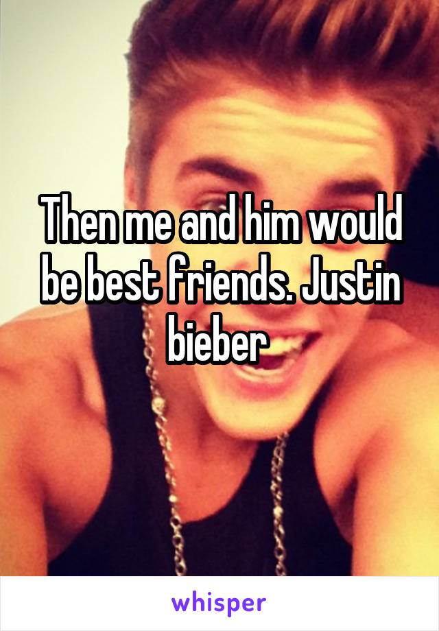 Then me and him would be best friends. Justin bieber 
