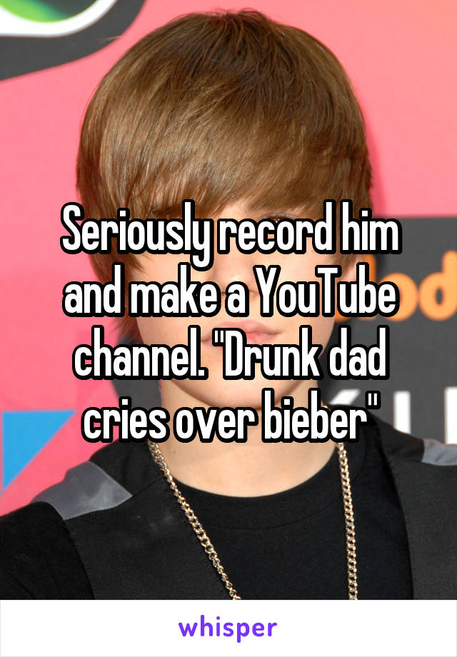 Seriously record him and make a YouTube channel. "Drunk dad cries over bieber"