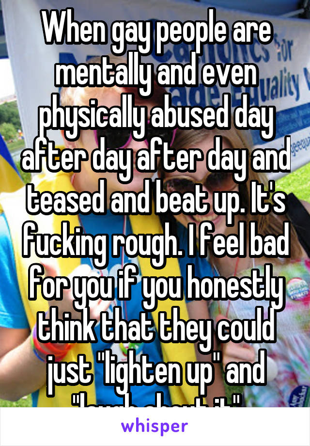 When gay people are mentally and even physically abused day after day after day and teased and beat up. It's fucking rough. I feel bad for you if you honestly think that they could just "lighten up" and "laugh about it"