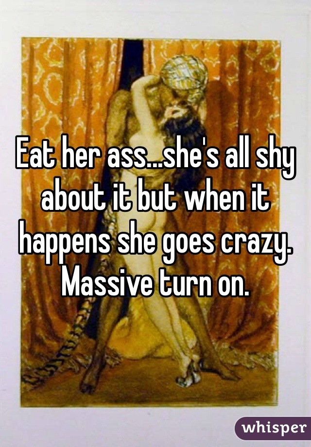 Eat her ass...she's all shy about it but when it happens she goes crazy. Massive turn on. 