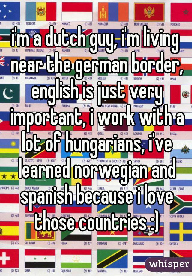 i'm a dutch guy, i'm living near the german border, english is just very important, i work with a lot of hungarians, i've learned norwegian and spanish because i love those countries :)