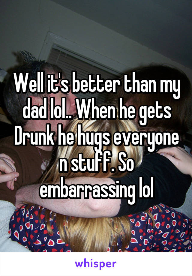 Well it's better than my dad lol.. When he gets Drunk he hugs everyone n stuff. So embarrassing lol