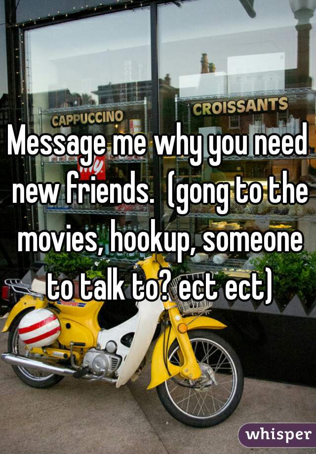 Message me why you need new friends.  (gong to the movies, hookup, someone to talk to? ect ect)