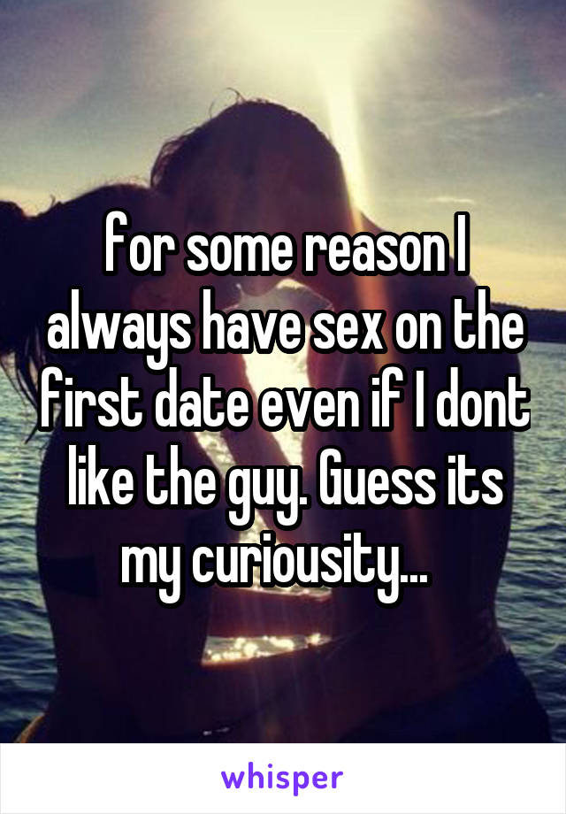 for some reason I always have sex on the first date even if I dont like the guy. Guess its my curiousity...  
