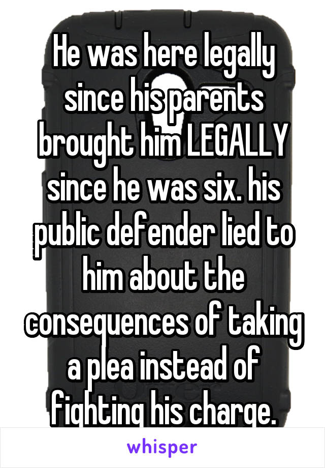 He was here legally since his parents brought him LEGALLY since he was six. his public defender lied to him about the consequences of taking a plea instead of fighting his charge.