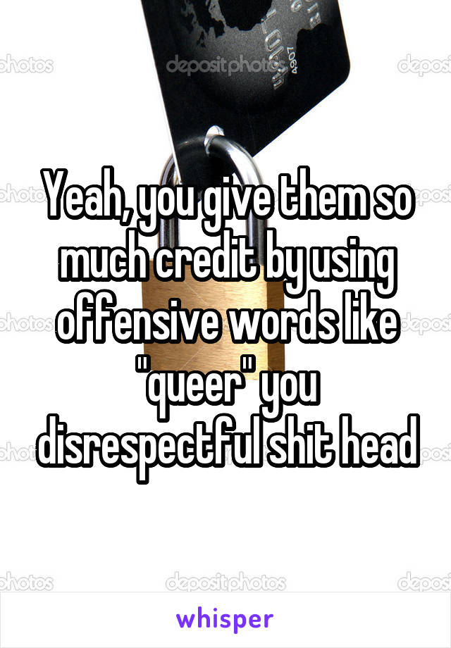 Yeah, you give them so much credit by using offensive words like "queer" you disrespectful shit head