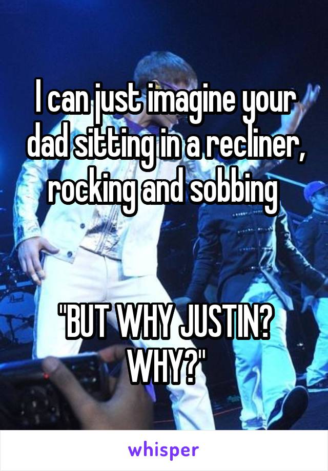 I can just imagine your dad sitting in a recliner, rocking and sobbing 


"BUT WHY JUSTIN? WHY?"