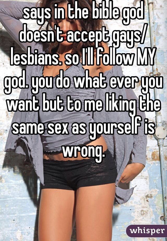 says in the bible god doesn't accept gays/lesbians. so I'll follow MY god. you do what ever you want but to me liking the same sex as yourself is wrong.