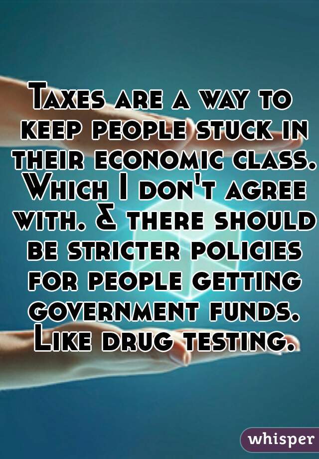 Taxes are a way to keep people stuck in their economic class. Which I don't agree with. & there should be stricter policies for people getting government funds. Like drug testing.