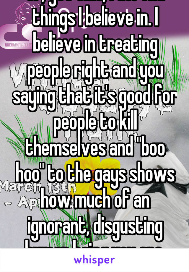 Or, get this, I defend things I believe in. I believe in treating people right and you saying that it's good for people to kill themselves and "boo hoo" to the gays shows how much of an ignorant, disgusting human being you are. Goodbye