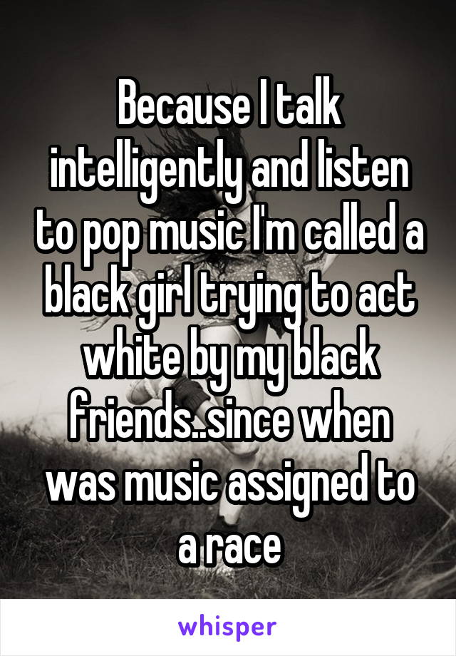 Because I talk intelligently and listen to pop music I'm called a black girl trying to act white by my black friends..since when was music assigned to a race