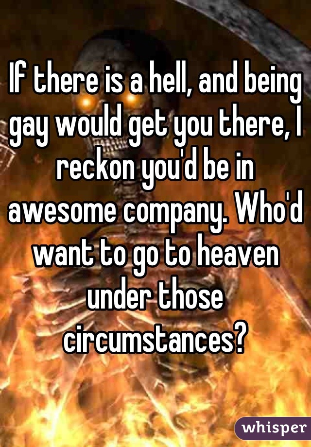If there is a hell, and being gay would get you there, I reckon you'd be in awesome company. Who'd want to go to heaven under those circumstances?