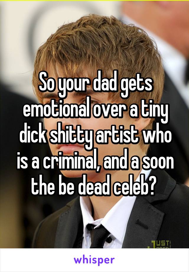 So your dad gets emotional over a tiny dick shitty artist who is a criminal, and a soon the be dead celeb? 