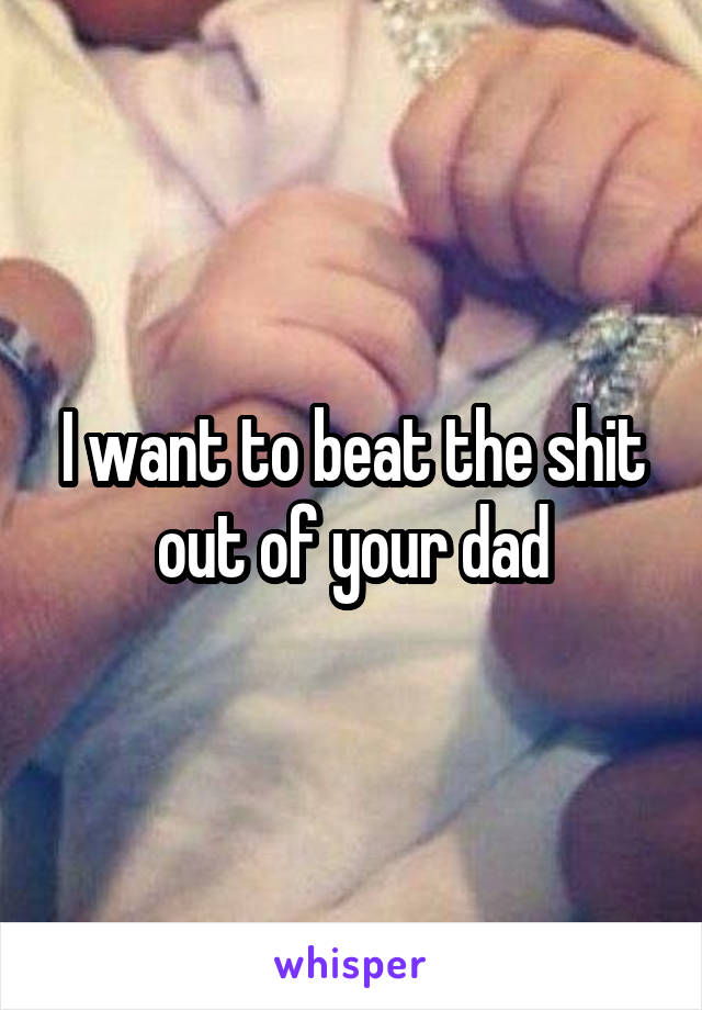 I want to beat the shit out of your dad