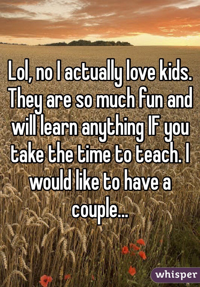 Lol, no I actually love kids. They are so much fun and will learn anything IF you take the time to teach. I would like to have a couple...