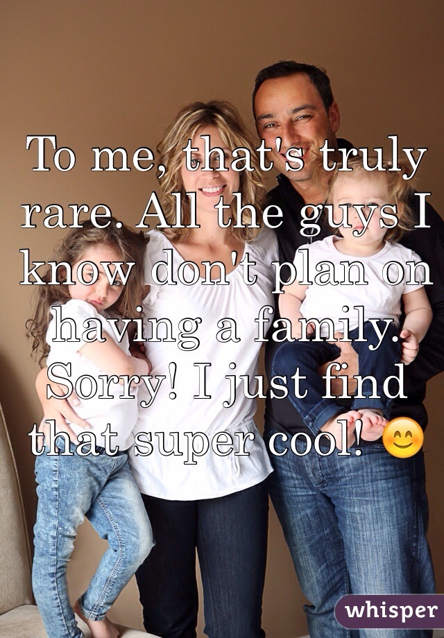 To me, that's truly rare. All the guys I know don't plan on having a family. Sorry! I just find that super cool! 😊