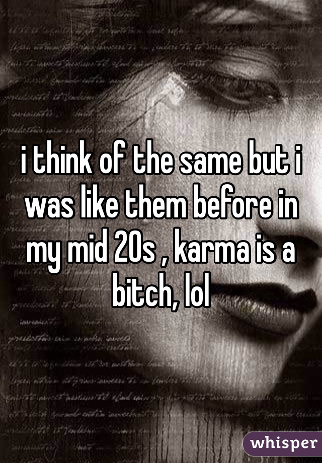 i think of the same but i was like them before in my mid 20s , karma is a bitch, lol