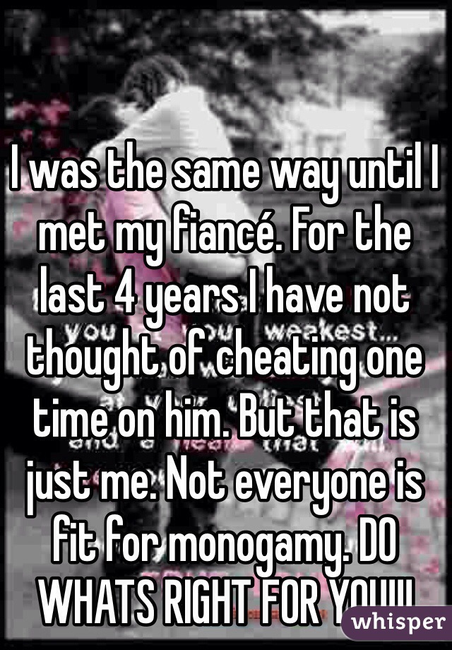I was the same way until I met my fiancé. For the last 4 years I have not thought of cheating one time on him. But that is just me. Not everyone is fit for monogamy. DO WHATS RIGHT FOR YOU!!!