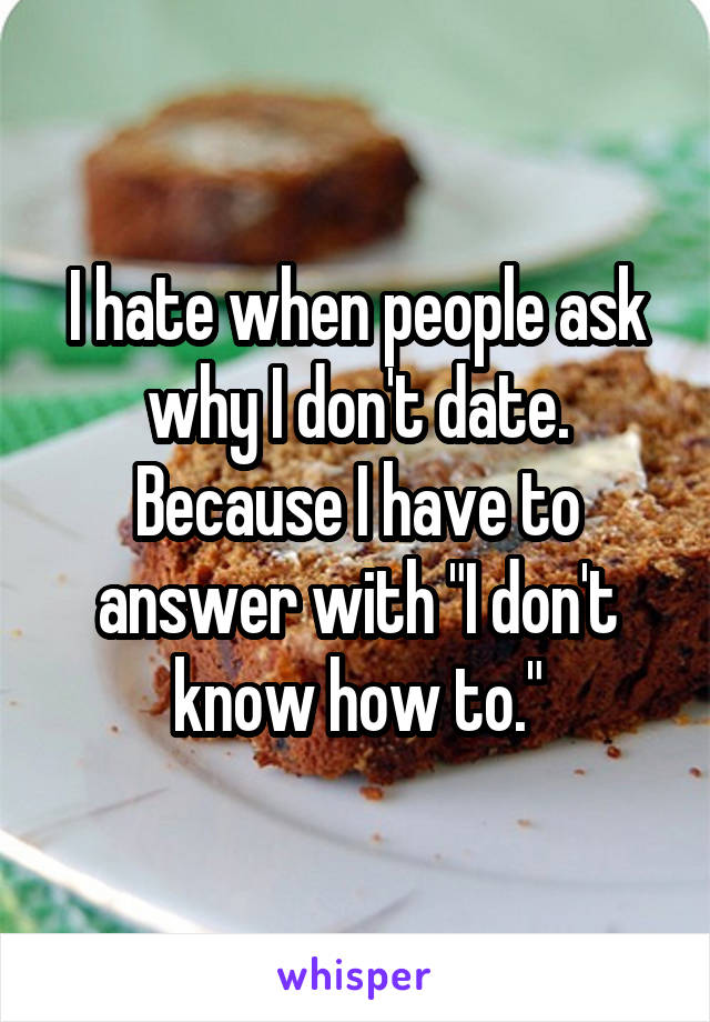 I hate when people ask why I don't date. Because I have to answer with "I don't know how to."