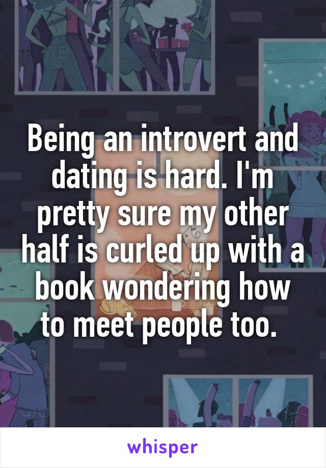 Being an introvert and dating is hard. I'm pretty sure my other half is curled up with a book wondering how to meet people too. 