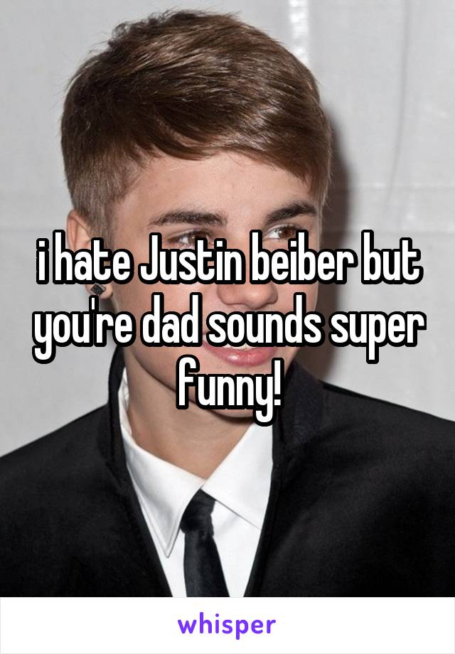 i hate Justin beiber but you're dad sounds super funny!