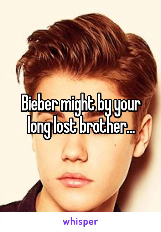 Bieber might by your long lost brother...