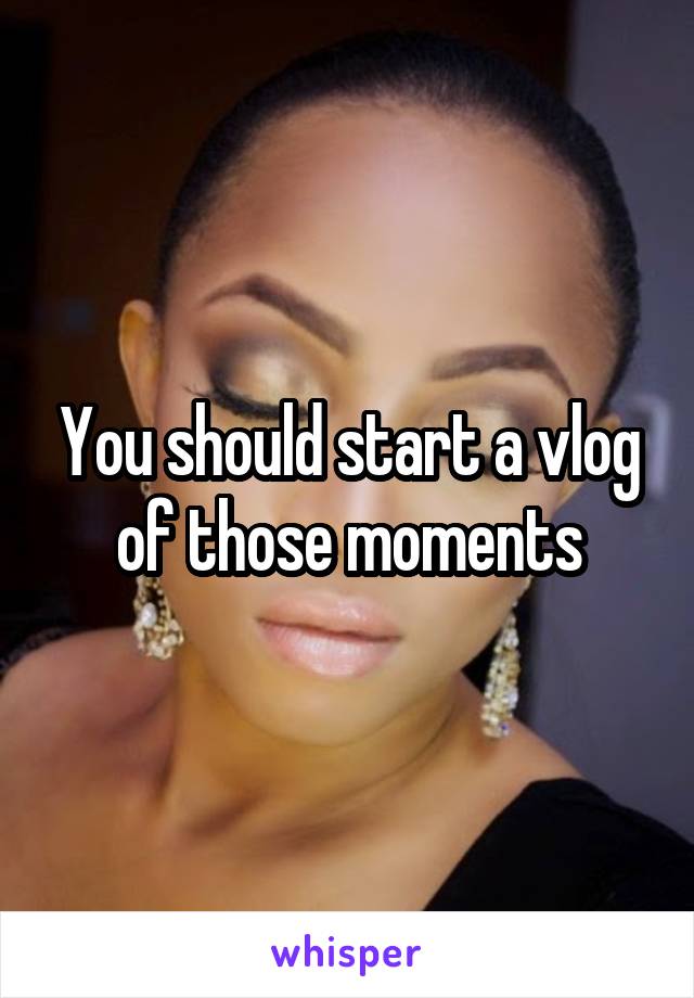You should start a vlog of those moments