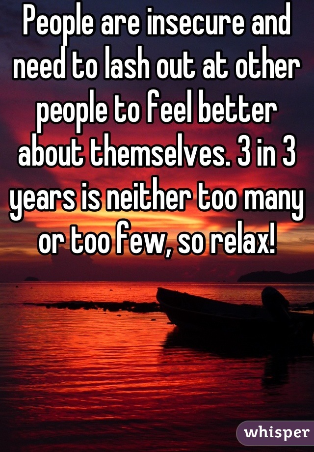 People are insecure and need to lash out at other people to feel better about themselves. 3 in 3 years is neither too many or too few, so relax!