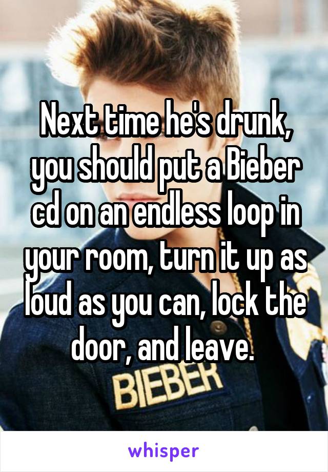 Next time he's drunk, you should put a Bieber cd on an endless loop in your room, turn it up as loud as you can, lock the door, and leave. 