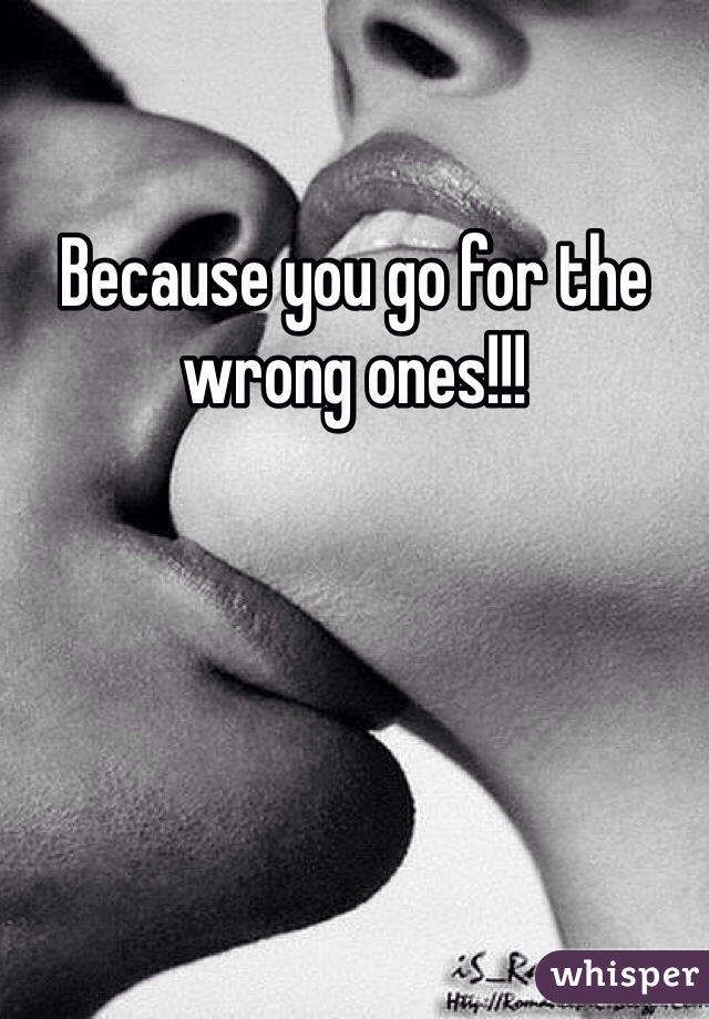 Because you go for the wrong ones!!!
