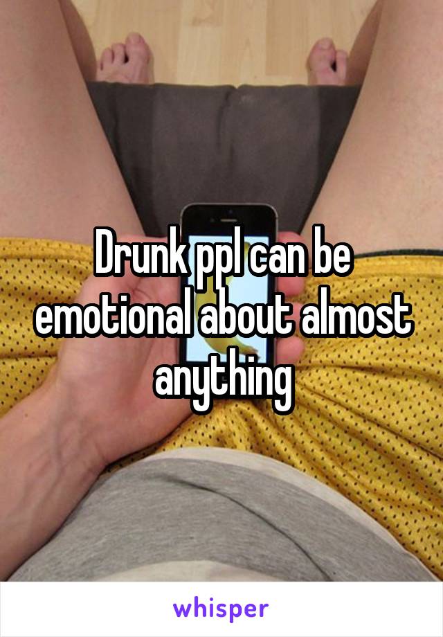 Drunk ppl can be emotional about almost anything