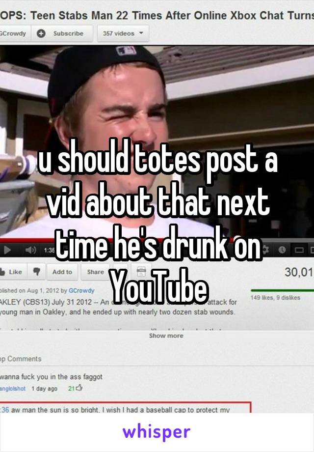 u should totes post a vid about that next time he's drunk on YouTube