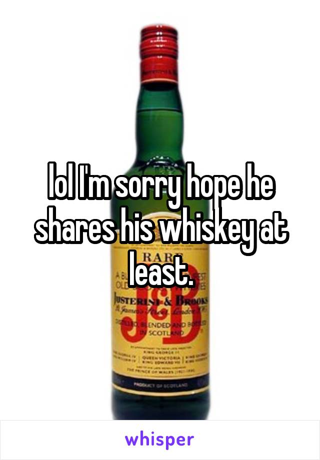 lol I'm sorry hope he shares his whiskey at least.