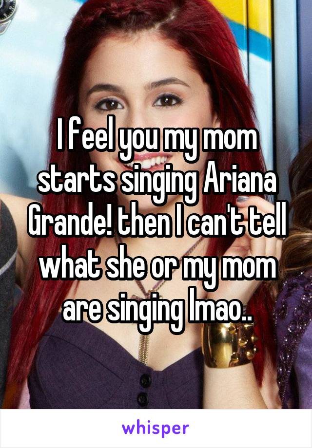 I feel you my mom starts singing Ariana Grande! then I can't tell what she or my mom are singing lmao..