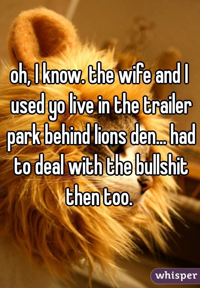 oh, I know. the wife and I used yo live in the trailer park behind lions den... had to deal with the bullshit then too. 