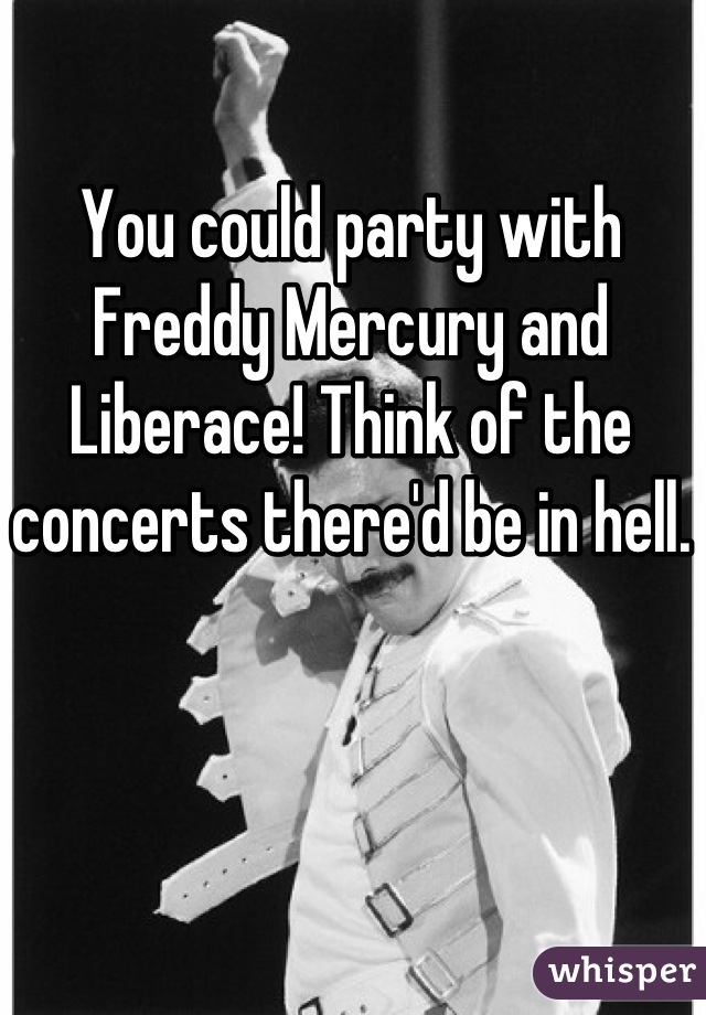 You could party with Freddy Mercury and Liberace! Think of the concerts there'd be in hell.