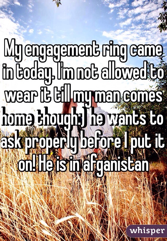 My engagement ring came in today. I'm not allowed to wear it till my man comes home though:) he wants to ask properly before I put it on! He is in afganistan 