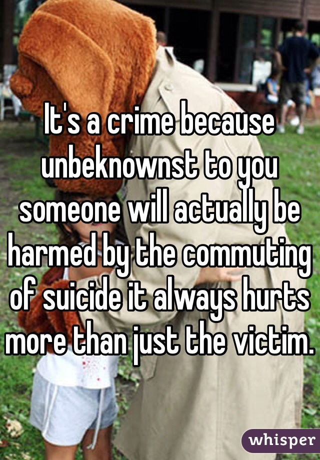 It's a crime because unbeknownst to you someone will actually be harmed by the commuting of suicide it always hurts more than just the victim.