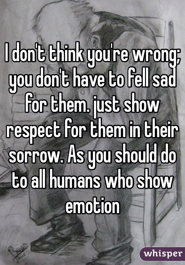 I don't think you're wrong; you don't have to fell sad for them. just show respect for them in their sorrow. As you should do to all humans who show emotion