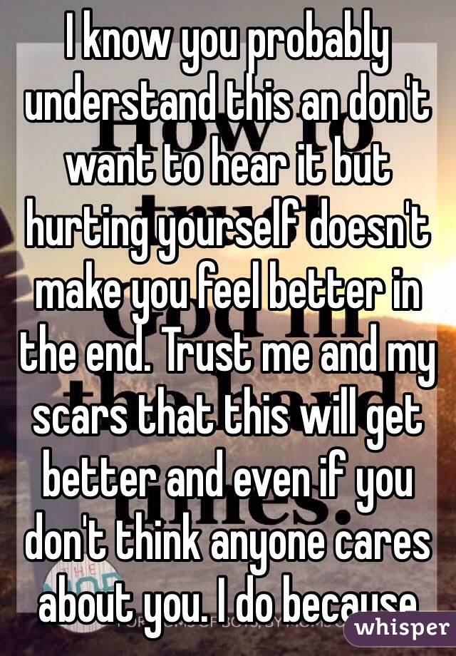 I know you probably understand this an don't want to hear it but hurting yourself doesn't make you feel better in the end. Trust me and my scars that this will get better and even if you don't think anyone cares about you. I do because 