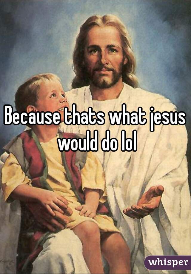 Because thats what jesus would do lol