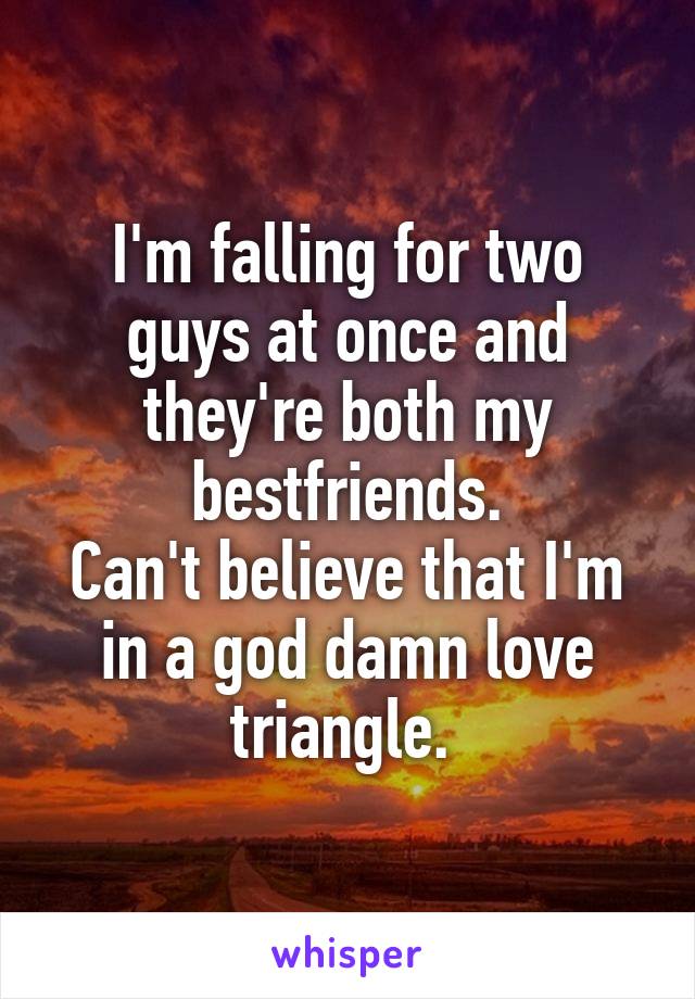 I'm falling for two guys at once and they're both my bestfriends.
Can't believe that I'm in a god damn love triangle. 
