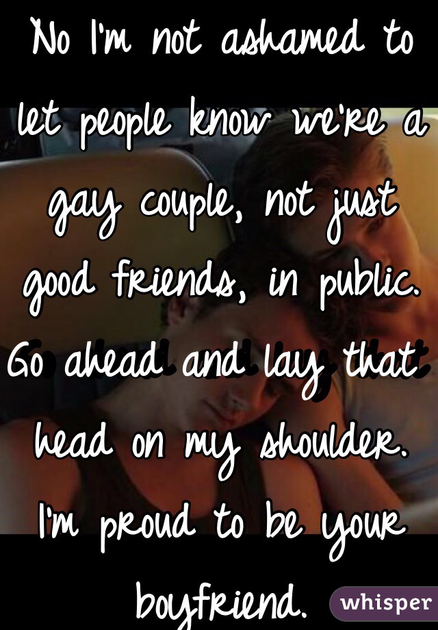 No I'm not ashamed to let people know we're a gay couple, not just good friends, in public. Go ahead and lay that head on my shoulder. I'm proud to be your boyfriend.
