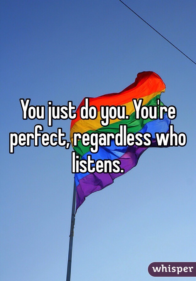 You just do you. You're perfect, regardless who listens. 