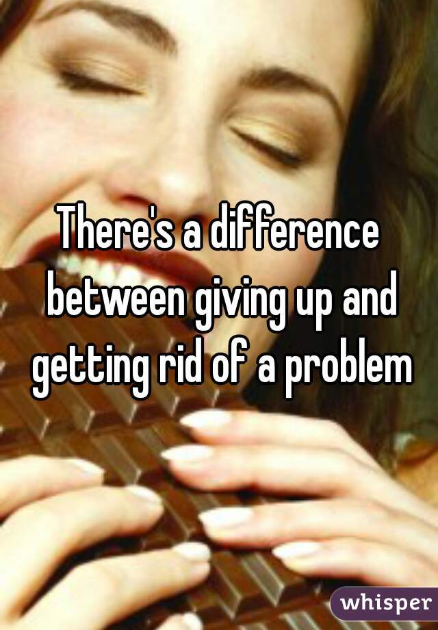 There's a difference between giving up and getting rid of a problem