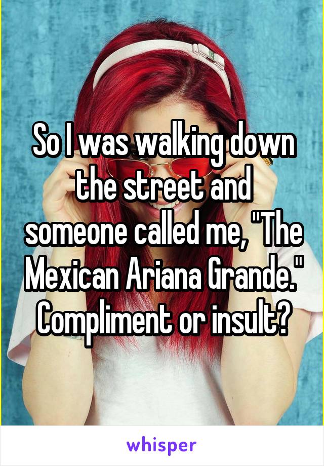 So I was walking down the street and someone called me, "The Mexican Ariana Grande."
Compliment or insult?